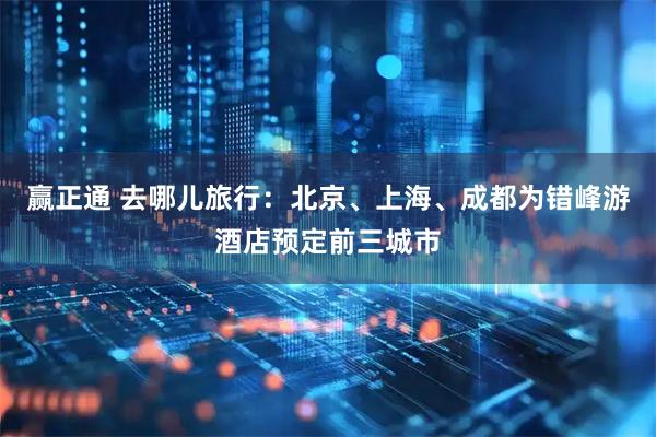 赢正通 去哪儿旅行：北京、上海、成都为错峰游酒店预定前三城市