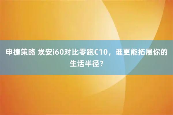 申捷策略 埃安i60对比零跑C10，谁更能拓展你的生活半径？