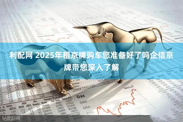 利配网 2025年租京牌购车您准备好了吗企信京牌带您深入了解