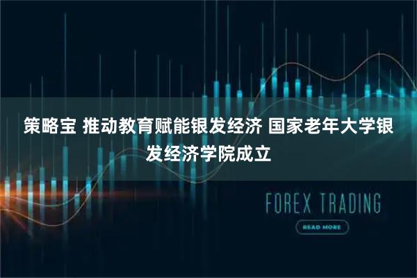 策略宝 推动教育赋能银发经济 国家老年大学银发经济学院成立