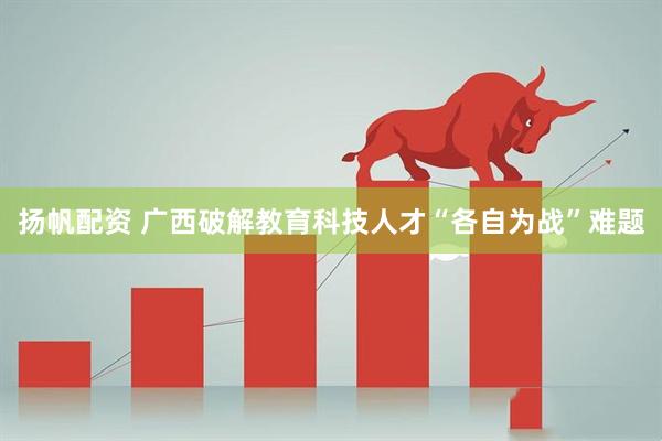 扬帆配资 广西破解教育科技人才“各自为战”难题