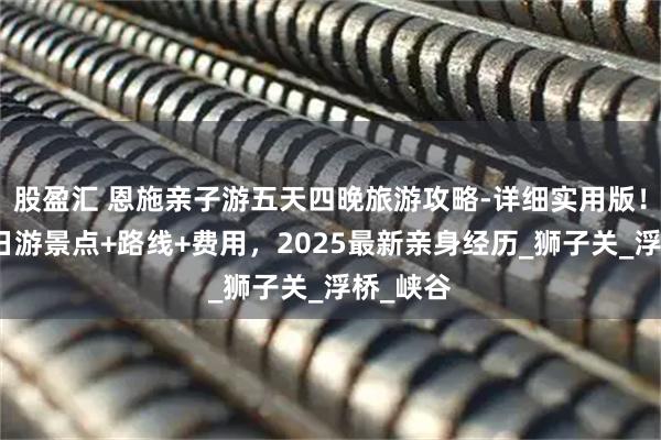 股盈汇 恩施亲子游五天四晚旅游攻略-详细实用版!恩施五日游景点+路线+费用,2025最新亲身经历_狮子关_浮桥_峡谷