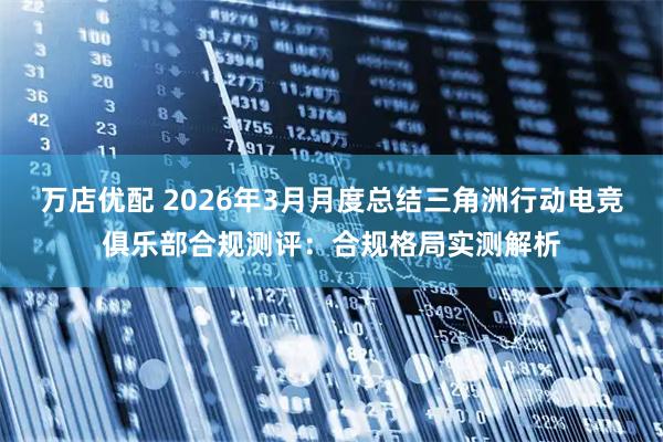 万店优配 2026年3月月度总结三角洲行动电竞俱乐部合规测评：合规格局实测解析