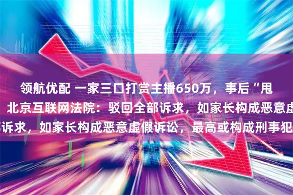 领航优配 一家三口打赏主播650万，事后“甩锅”孩子要求平台退款，北京互联网法院：驳回全部诉求，如家长构成恶意虚假诉讼，最高或构成刑事犯罪