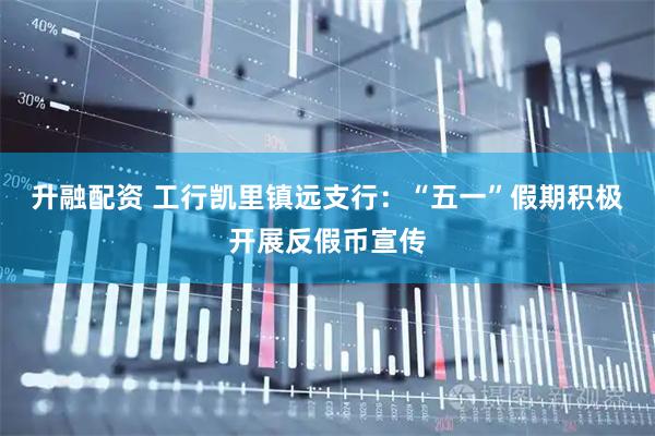 升融配资 工行凯里镇远支行：“五一”假期积极开展反假币宣传