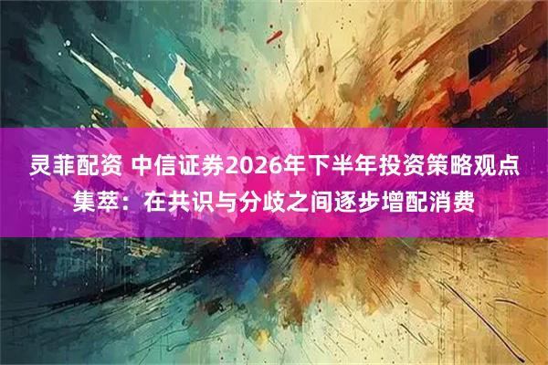 灵菲配资 中信证券2026年下半年投资策略观点集萃：在共识与分歧之间逐步增配消费