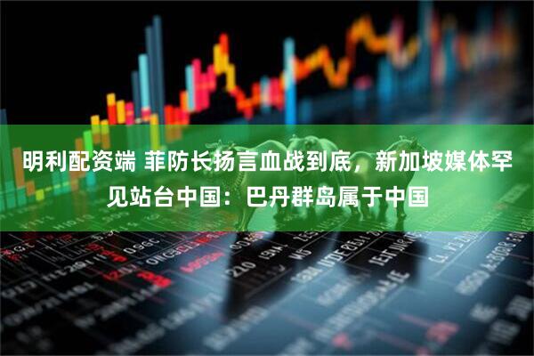 明利配资端 菲防长扬言血战到底，新加坡媒体罕见站台中国：巴丹群岛属于中国