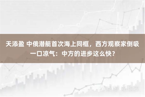 天添盈 中俄潜艇首次海上同框，西方观察家倒吸一口凉气：中方的进步这么快？
