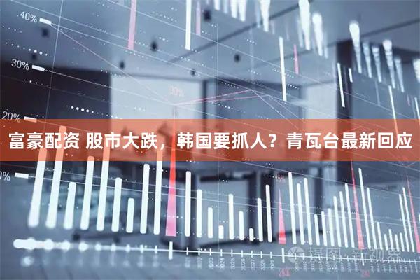 富豪配资 股市大跌，韩国要抓人？青瓦台最新回应