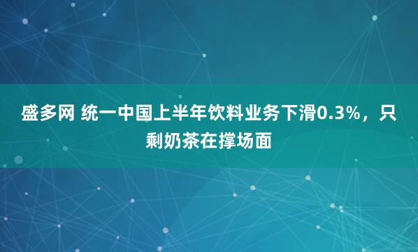 盛多网 统一中国上半年饮料业务下滑0.3%，只剩奶茶在撑场面
