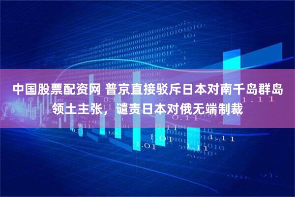 中国股票配资网 普京直接驳斥日本对南千岛群岛领土主张，谴责日本对俄无端制裁