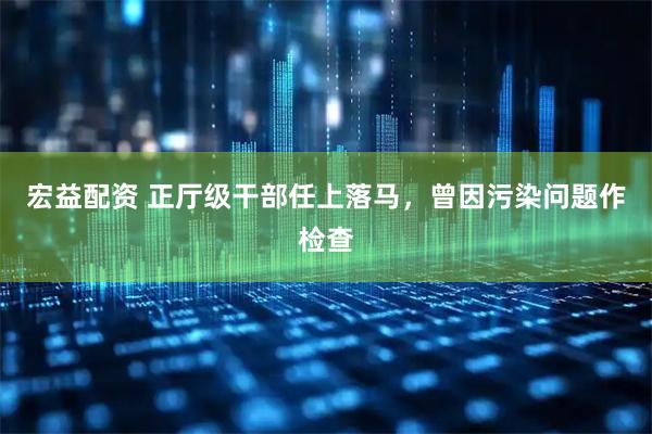 宏益配资 正厅级干部任上落马，曾因污染问题作检查