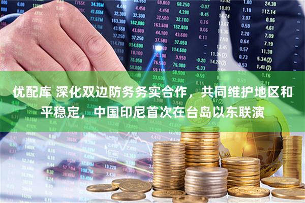 优配库 深化双边防务务实合作，共同维护地区和平稳定，中国印尼首次在台岛以东联演