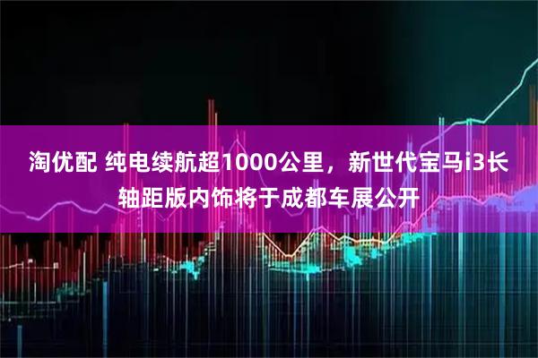 淘优配 纯电续航超1000公里,新世代宝马i3长轴距版内饰将于成都车展公开