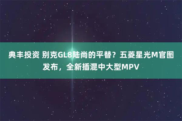典丰投资 别克GL8陆尚的平替？五菱星光M官图发布，全新插混中大型MPV